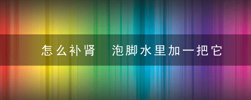 怎么补肾 泡脚水里加一把它70的老头30的肾，怎么补肾 泡脚最好